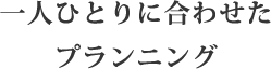 一人ひとりに合わせたプランニング