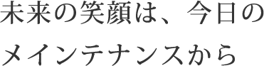 未来の笑顔は、今日のメインテナンスから